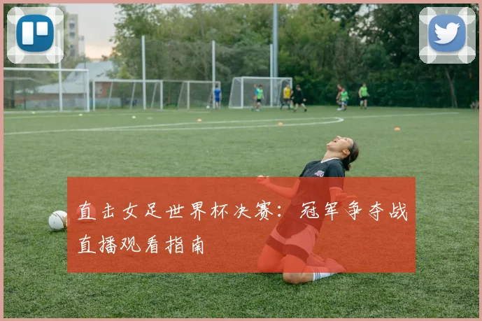 直击女足世界杯决赛：冠军争夺战直播观看指南