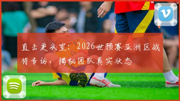 直击更衣室：2026世预赛亚洲区战将专访，揭秘团队真实状态