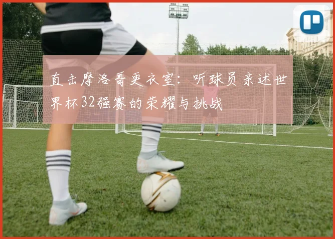 直击摩洛哥更衣室：听球员亲述世界杯32强赛的荣耀与挑战