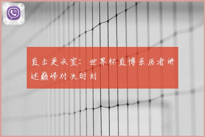 直击更衣室：世界杯直博亲历者讲述巅峰对决时刻