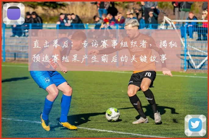 直击幕后：专访赛事组织者，揭秘预选赛结果产生前后的关键故事