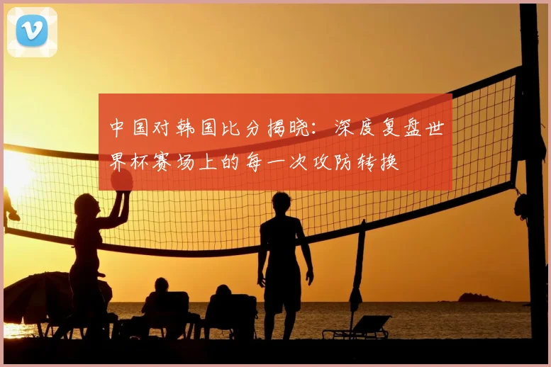 中国对韩国比分揭晓:深度复盘世界杯赛场上的每一次攻防转换