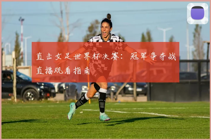 直击女足世界杯决赛：冠军争夺战直播观看指南