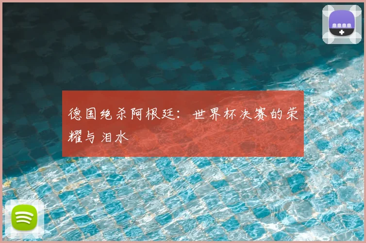 德国绝杀阿根廷：世界杯决赛的荣耀与泪水
