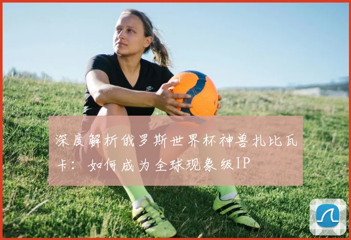 深度解析俄罗斯世界杯神兽扎比瓦卡:如何成为全球现象级IP