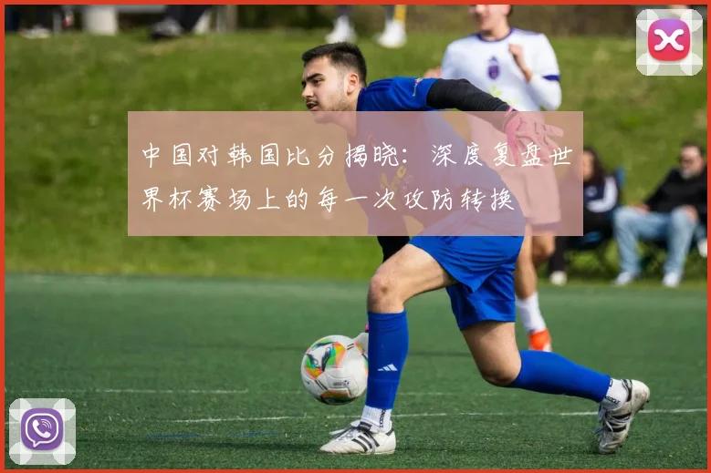 中国对韩国比分揭晓:深度复盘世界杯赛场上的每一次攻防转换