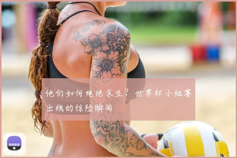 他们如何绝地求生?世界杯小组赛出线的惊险瞬间