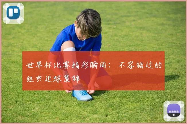 世界杯比赛精彩瞬间：不容错过的经典进球集锦
