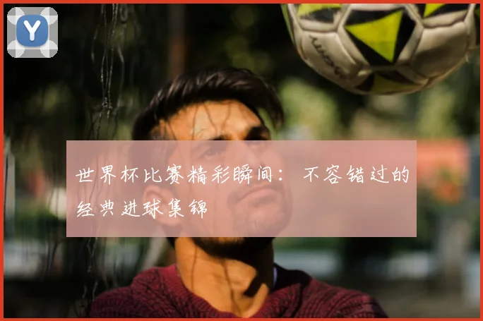 世界杯比赛精彩瞬间：不容错过的经典进球集锦