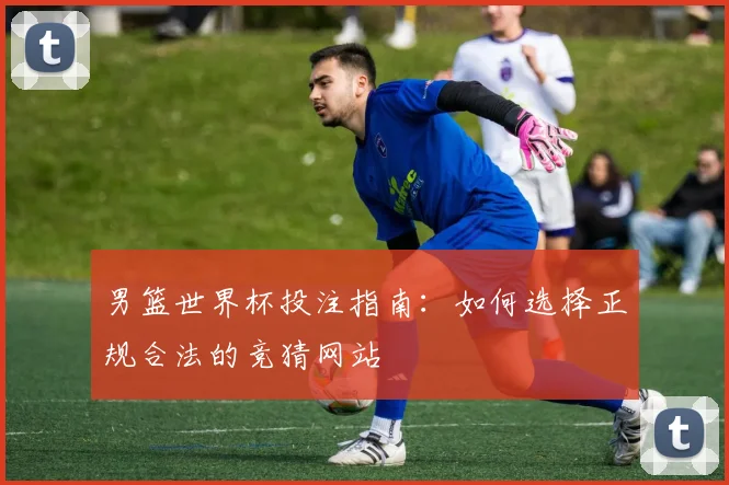 男篮世界杯投注指南:如何选择正规合法的竞猜网站