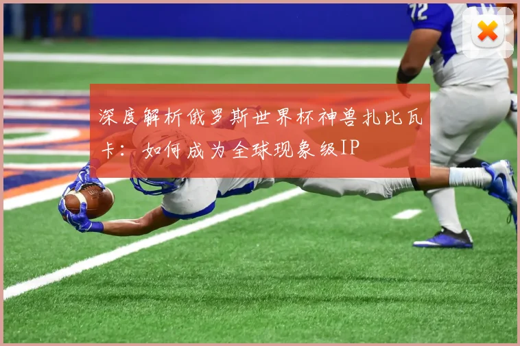 深度解析俄罗斯世界杯神兽扎比瓦卡:如何成为全球现象级IP